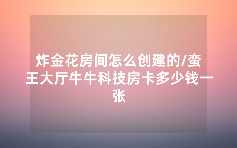 炸金花房间怎么创建的/蛮王大厅牛牛科技房卡多少钱一张