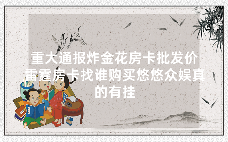 重大通报炸金花房卡批发价雷霆房卡找谁购买悠悠众娱真的有挂