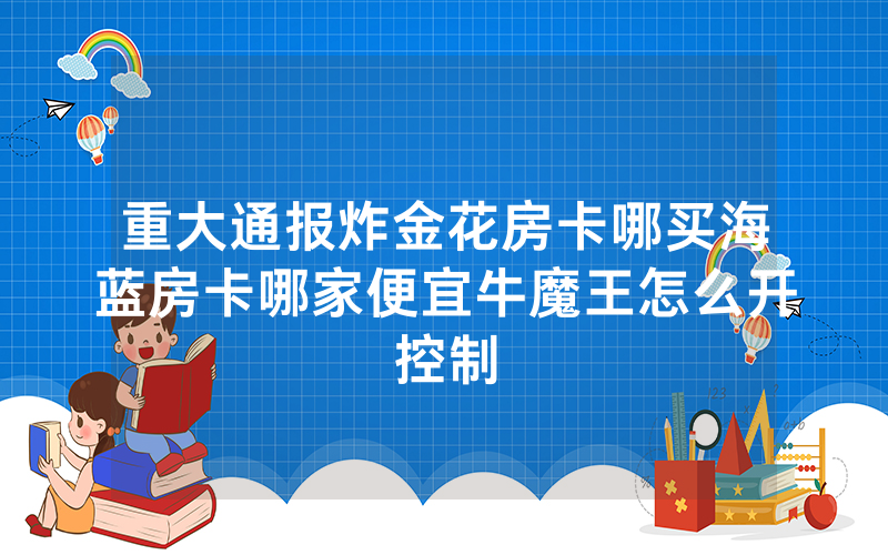 重大通报炸金花房卡哪买海蓝房卡哪家便宜牛魔王怎么开控制