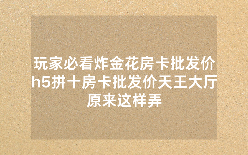 玩家必看炸金花房卡批发价h5拼十房卡批发价天王大厅原来这样弄