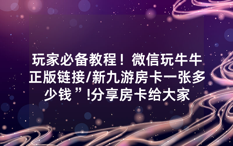 玩家必备教程！微信玩牛牛正版链接/新九游房卡一张多少钱”!分享房卡给大家