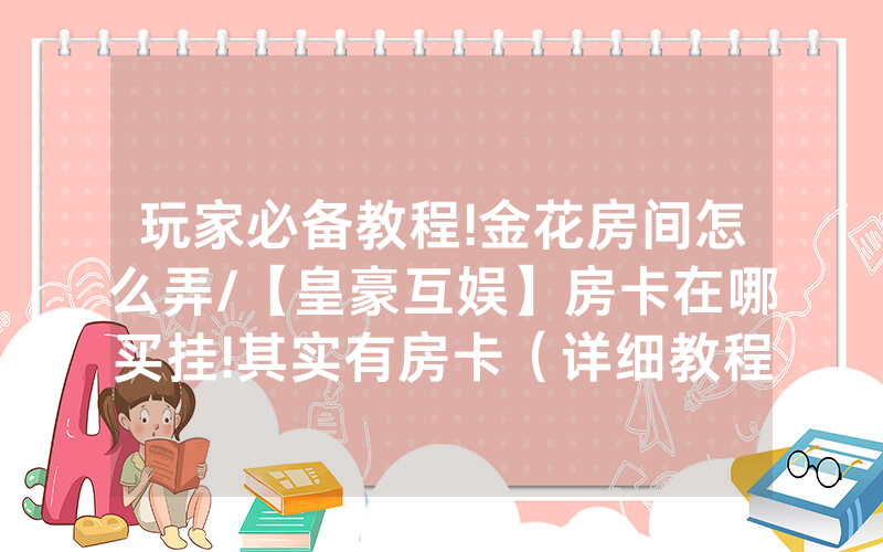 玩家必备教程!金花房间怎么弄/【皇豪互娱】房卡在哪买挂!其实有房卡（详细教程）