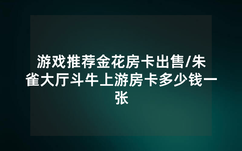 游戏推荐金花房卡出售/朱雀大厅斗牛上游房卡多少钱一张