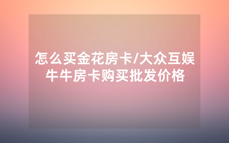怎么买金花房卡/大众互娱牛牛房卡购买批发价格