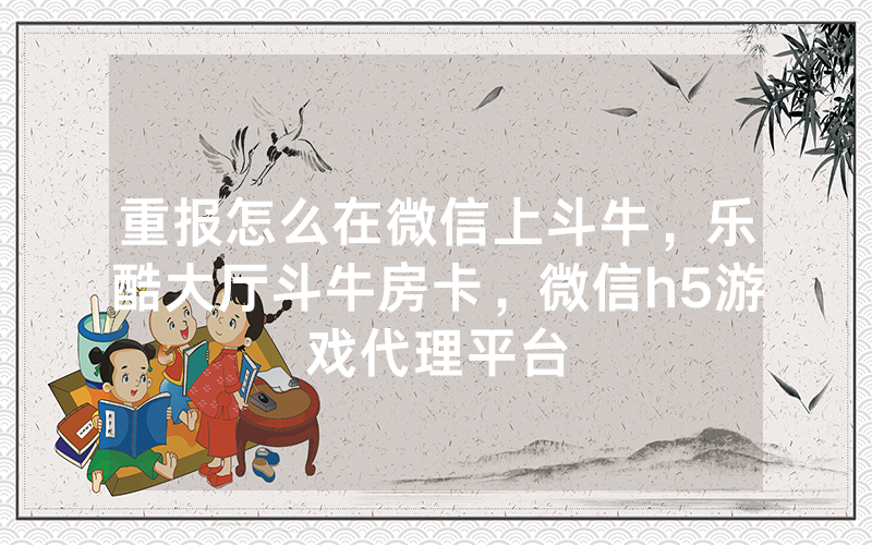 重报怎么在微信上斗牛，乐酷大厅斗牛房卡，微信h5游戏代理平台