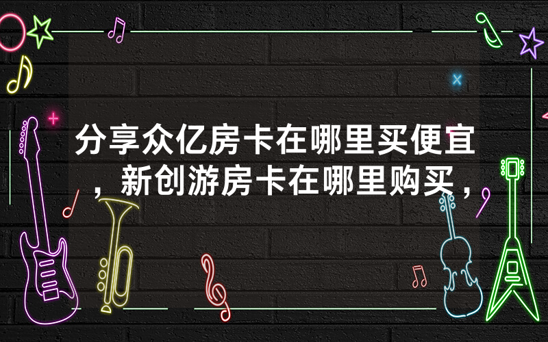 分享众亿房卡在哪里买便宜，新创游房卡在哪里购买，