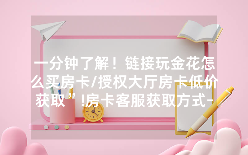 一分钟了解！链接玩金花怎么买房卡/授权大厅房卡低价获取”!房卡客服获取方式-知乎