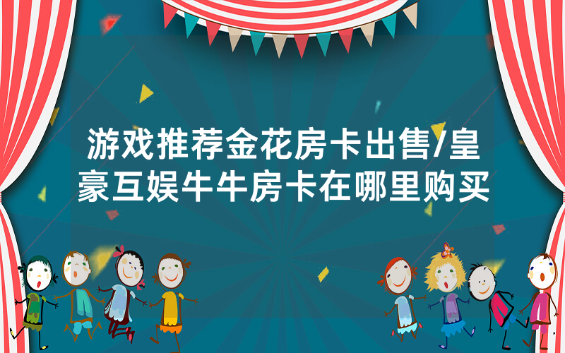 游戏推荐金花房卡出售/皇豪互娱牛牛房卡在哪里购买