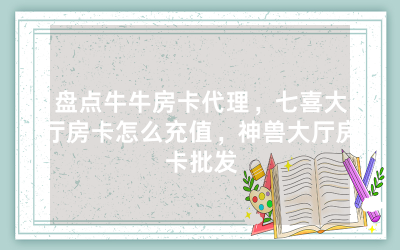 盘点牛牛房卡代理，七喜大厅房卡怎么充值，神兽大厅房卡批发