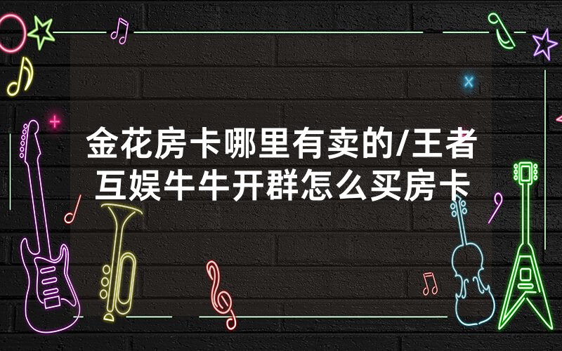 金花房卡哪里有卖的/王者互娱牛牛开群怎么买房卡