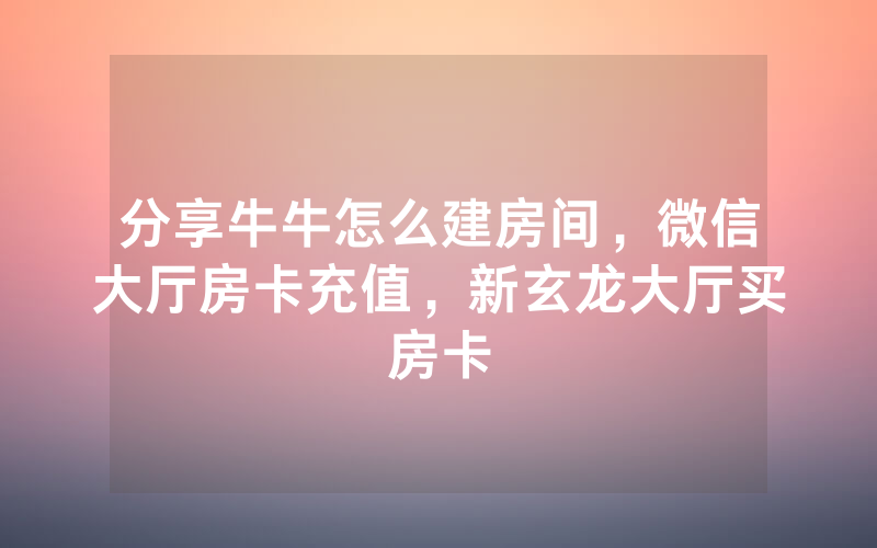 分享牛牛怎么建房间，微信大厅房卡充值，新玄龙大厅买房卡