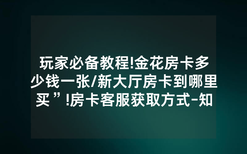 玩家必备教程!金花房卡多少钱一张/新大厅房卡到哪里买”!房卡客服获取方式-知乎