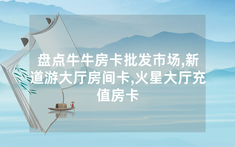 盘点牛牛房卡批发市场,新道游大厅房间卡,火星大厅充值房卡