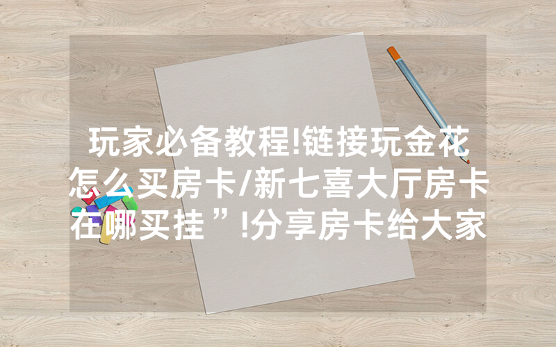 玩家必备教程!链接玩金花怎么买房卡/新七喜大厅房卡在哪买挂”!分享房卡给大家