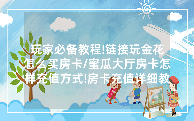 玩家必备教程!链接玩金花怎么买房卡/蜜瓜大厅房卡怎样充值方式!房卡充值详细教程