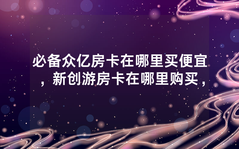 必备众亿房卡在哪里买便宜，新创游房卡在哪里购买，