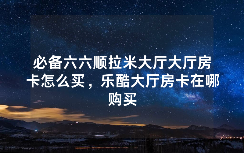 必备六六顺拉米大厅大厅房卡怎么买，乐酷大厅房卡在哪购买