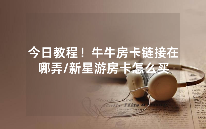 今日教程！牛牛房卡链接在哪弄/新星游房卡怎么买