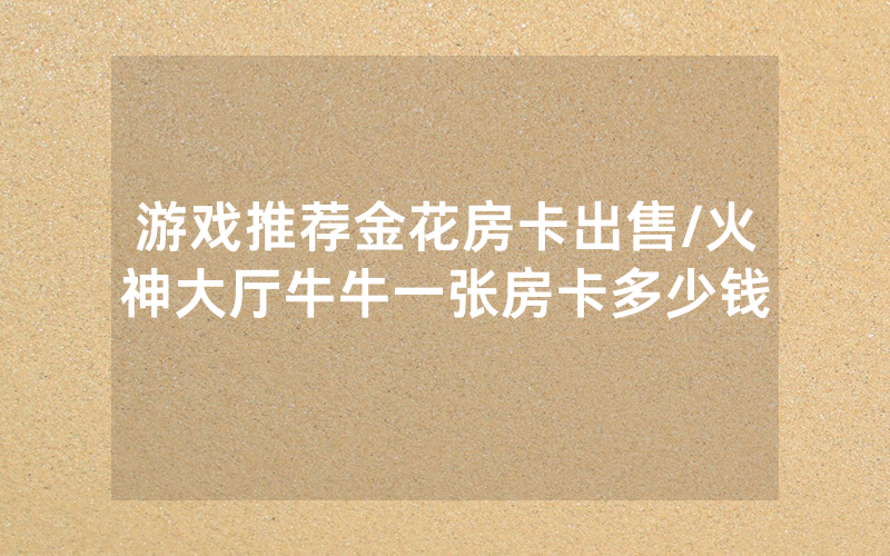 游戏推荐金花房卡出售/火神大厅牛牛一张房卡多少钱