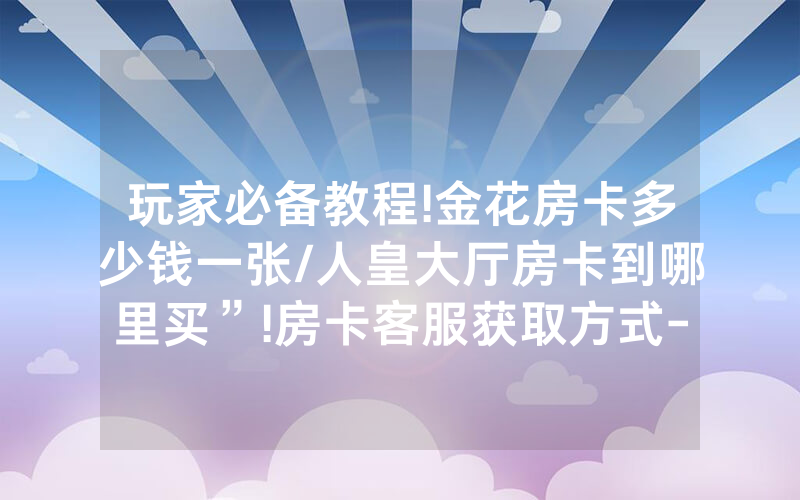 玩家必备教程!金花房卡多少钱一张/人皇大厅房卡到哪里买”!房卡客服获取方式-知乎