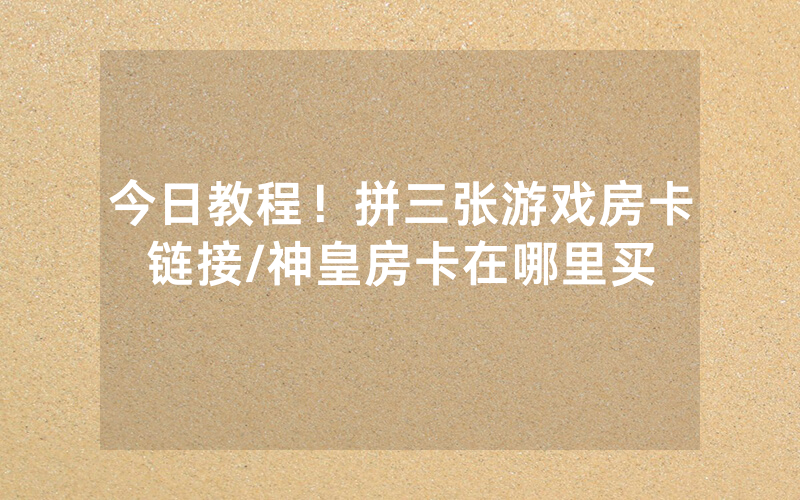 今日教程！拼三张游戏房卡链接/神皇房卡在哪里买