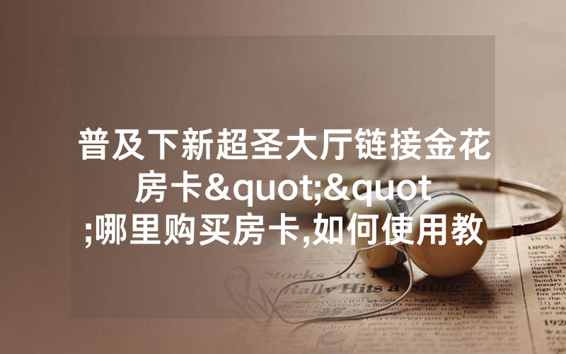 普及下新超圣大厅链接金花房卡""哪里购买房卡,如何使用教程