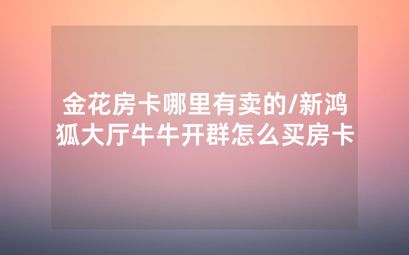 金花房卡哪里有卖的/新鸿狐大厅牛牛开群怎么买房卡