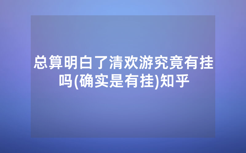 总算明白了清欢游究竟有挂吗(确实是有挂)知乎