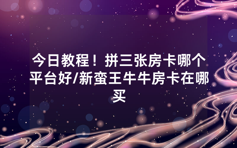 今日教程！拼三张房卡哪个平台好/新蛮王牛牛房卡在哪买