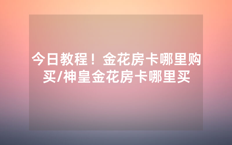 今日教程！金花房卡哪里购买/神皇金花房卡哪里买