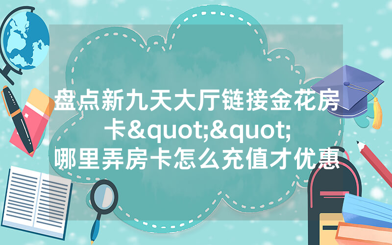 盘点新九天大厅链接金花房卡""哪里弄房卡怎么充值才优惠