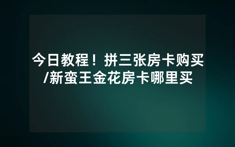 今日教程！拼三张房卡购买/新蛮王金花房卡哪里买