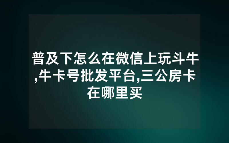 普及下怎么在微信上玩斗牛,牛卡号批发平台,三公房卡在哪里买