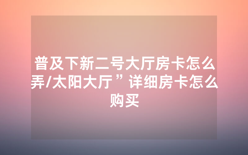 普及下新二号大厅房卡怎么弄/太阳大厅”详细房卡怎么购买