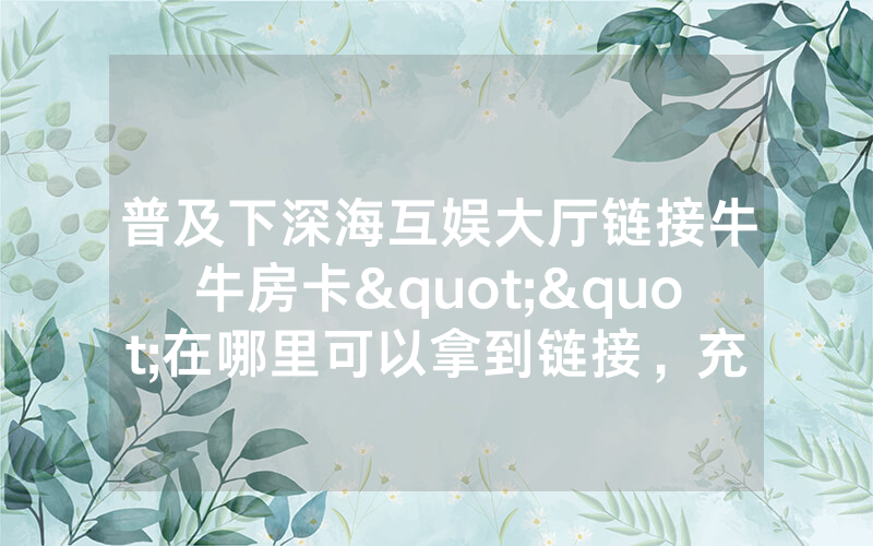 普及下深海互娱大厅链接牛牛房卡""在哪里可以拿到链接，充房卡