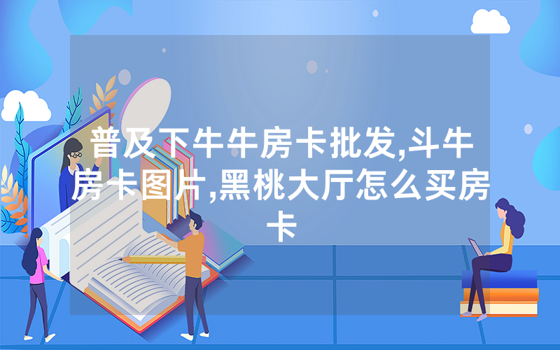 普及下牛牛房卡批发,斗牛房卡图片,黑桃大厅怎么买房卡