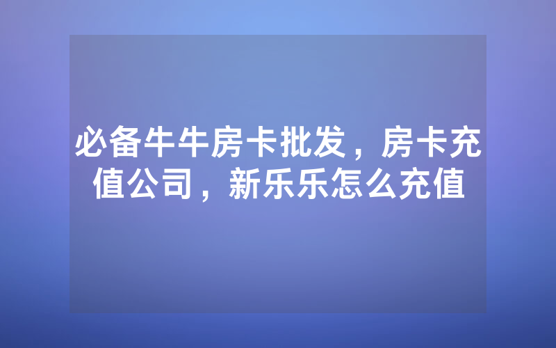 必备牛牛房卡批发，房卡充值公司，新乐乐怎么充值