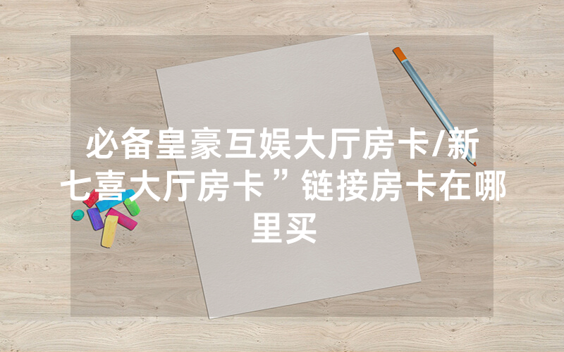 必备皇豪互娱大厅房卡/新七喜大厅房卡”链接房卡在哪里买
