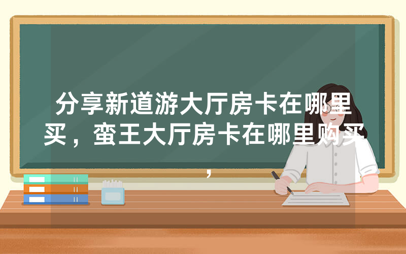分享新道游大厅房卡在哪里买，蛮王大厅房卡在哪里购买，