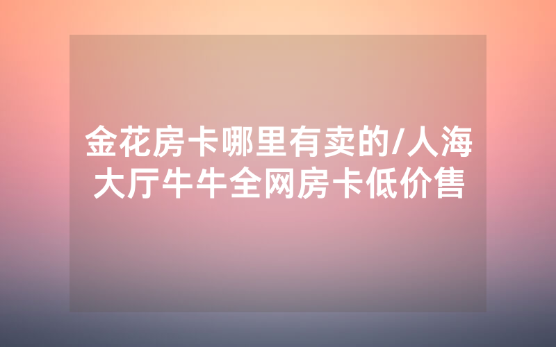 金花房卡哪里有卖的/人海大厅牛牛全网房卡低价售
