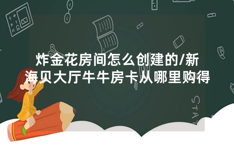 炸金花房间怎么创建的/新海贝大厅牛牛房卡从哪里购得
