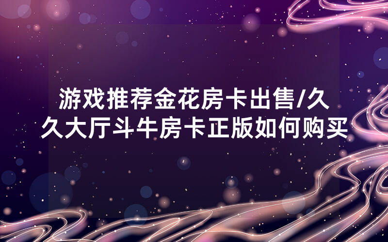 游戏推荐金花房卡出售/久久大厅斗牛房卡正版如何购买
