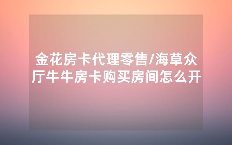 金花房卡代理零售/海草众厅牛牛房卡购买房间怎么开
