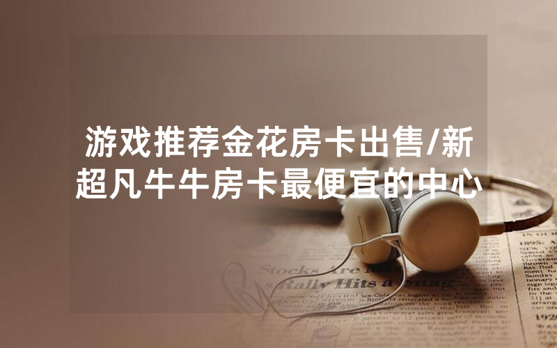 游戏推荐金花房卡出售/新超凡牛牛房卡最便宜的中心