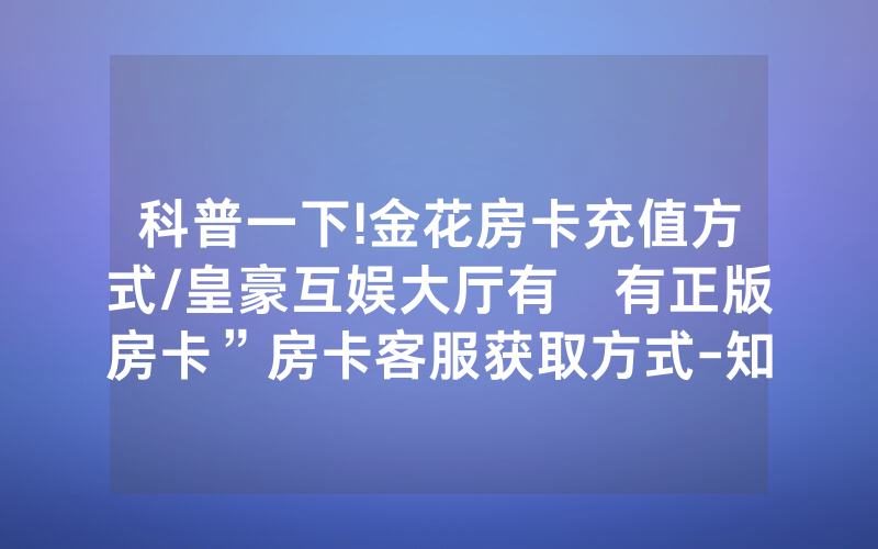 科普一下!金花房卡充值方式/皇豪互娱大厅有沒有正版房卡”房卡客服获取方式-知乎