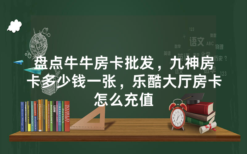 盘点牛牛房卡批发，九神房卡多少钱一张，乐酷大厅房卡怎么充值
