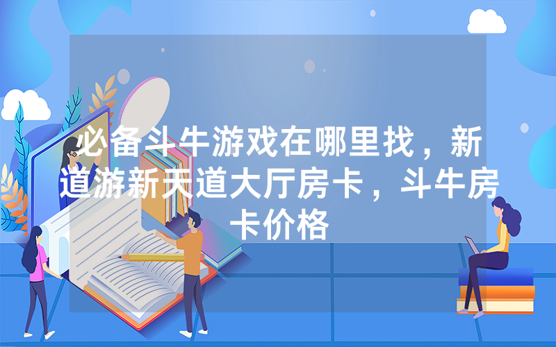 必备斗牛游戏在哪里找，新道游新天道大厅房卡，斗牛房卡价格