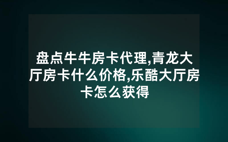 盘点牛牛房卡代理,青龙大厅房卡什么价格,乐酷大厅房卡怎么获得