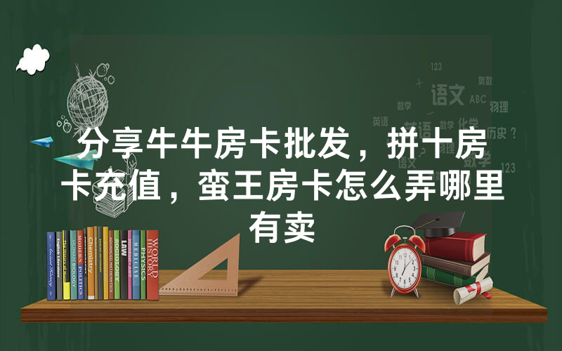 分享牛牛房卡批发，拼十房卡充值，蛮王房卡怎么弄哪里有卖
