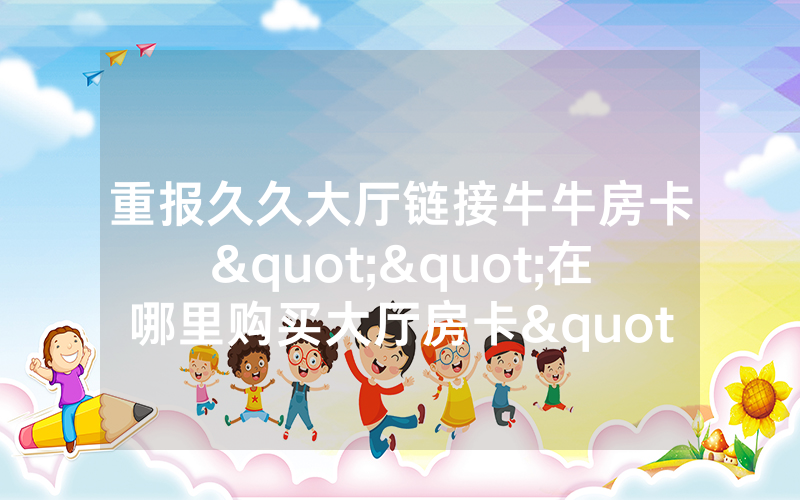 重报久久大厅链接牛牛房卡""在哪里购买大厅房卡"分享充值